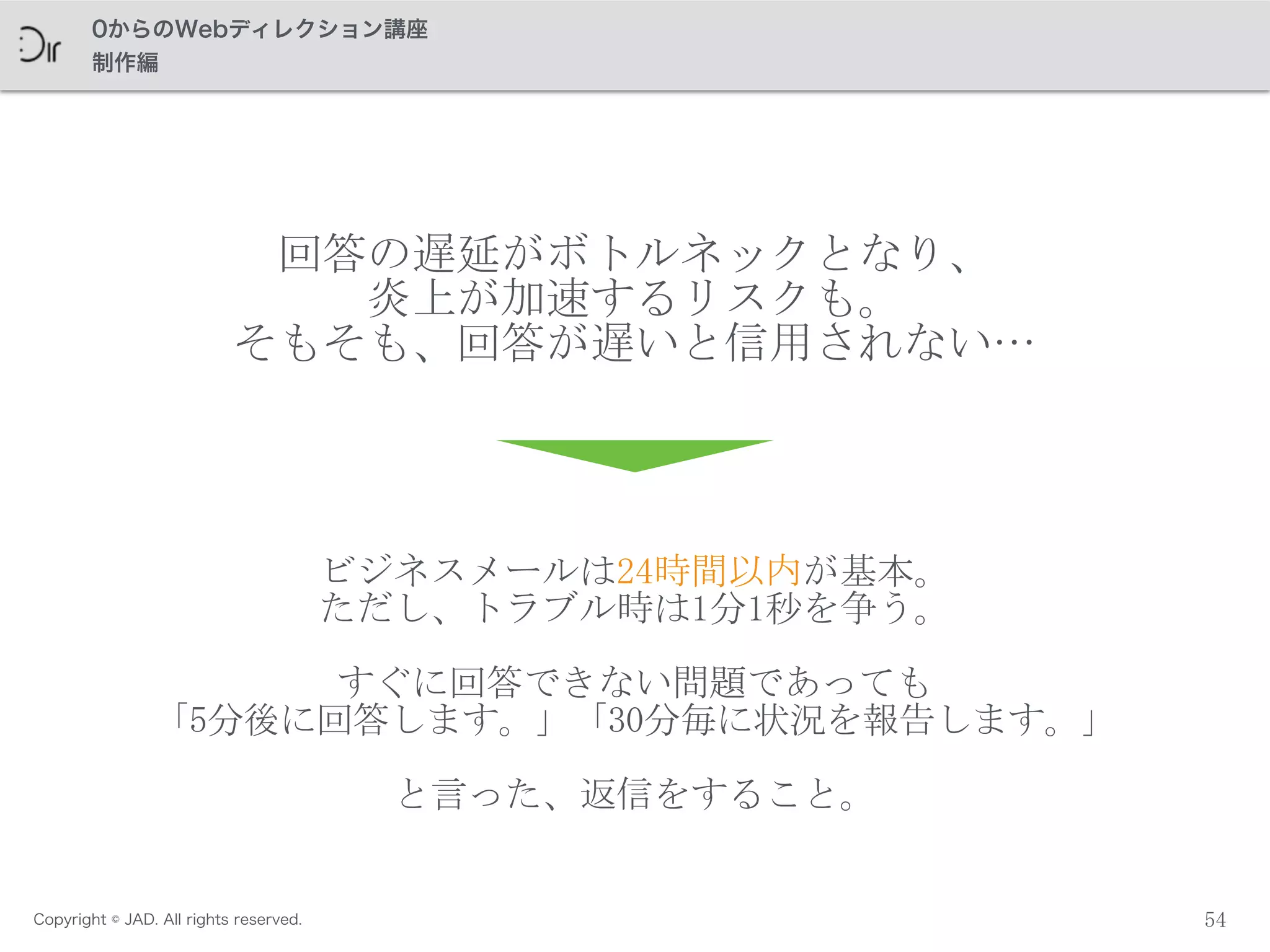 Copyright © JAD. All rights reserved.
0からのWebディレクション講座
制作編
54
回答の遅延がボトルネックとなり、	
 
炎上が加速するリスクも。	
 
そもそも、回答が遅いと信用されない…
ビジネスメールは24時間以内が基本。	
 
ただし、トラブル時は1分1秒を争う。	
 
すぐに回答できない問題であっても	
 
「5分後に回答します。」「30分毎に状況を報告します。」
と言った、返信をすること。
 