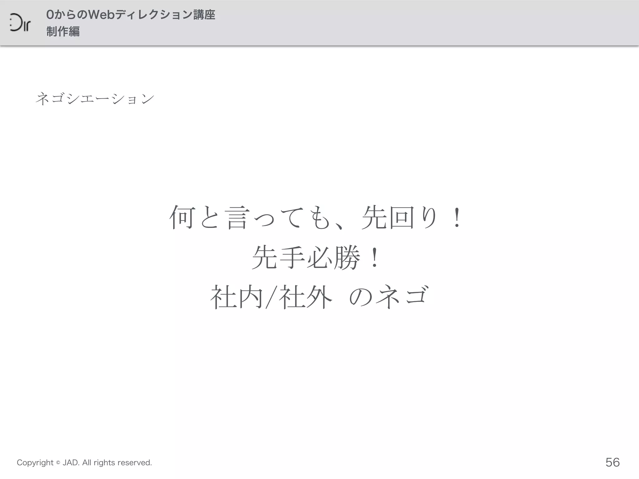 Copyright © JAD. All rights reserved.
0からのWebディレクション講座
制作編
ネゴシエーション
何と言っても、先回り！	
 
先手必勝！	
 
社内/社外	
 のネゴ
56
 