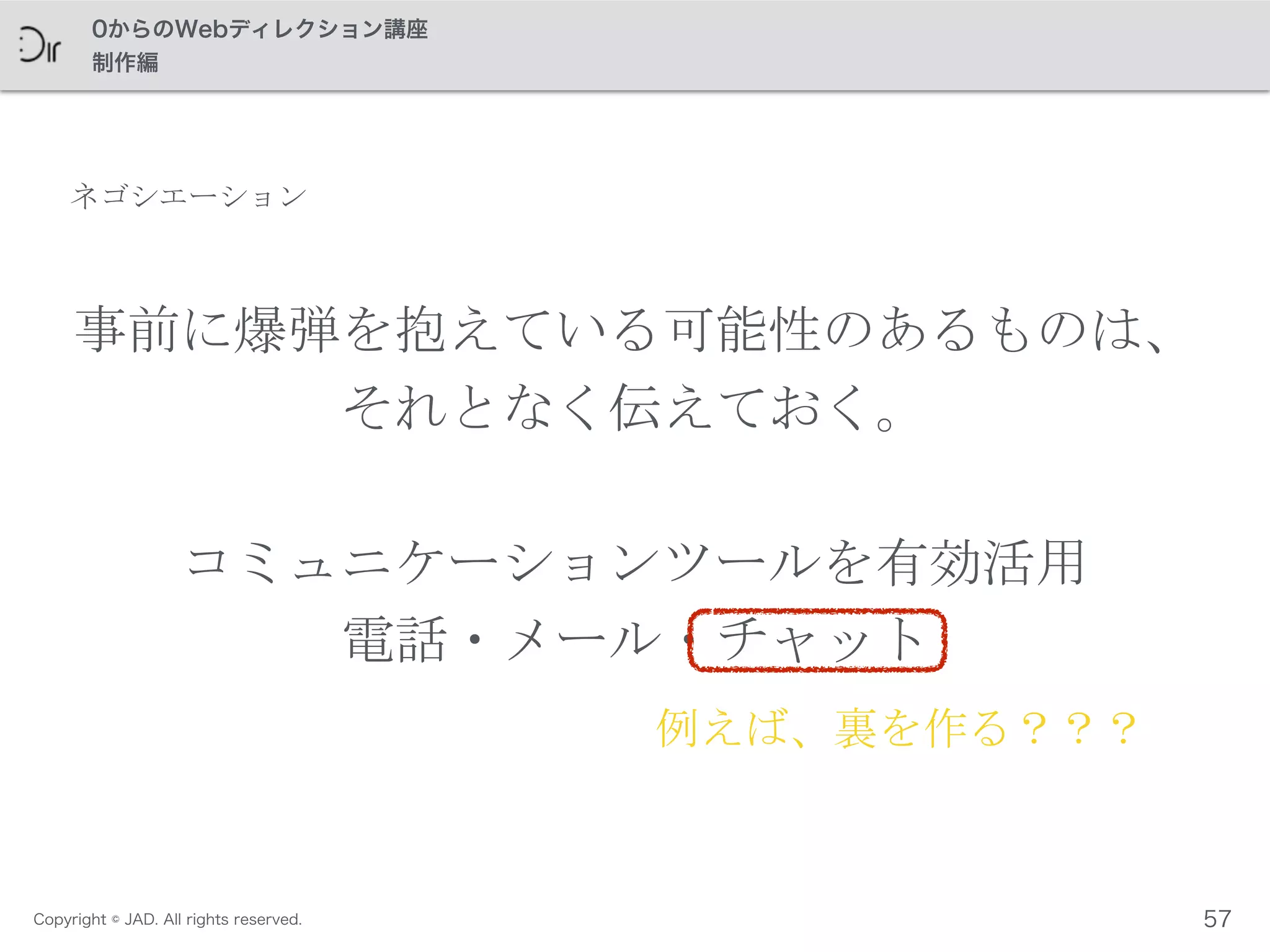 Copyright © JAD. All rights reserved.
0からのWebディレクション講座
制作編
事前に爆弾を抱えている可能性のあるものは、	
 
それとなく伝えておく。	
 
コミュニケーションツールを有効活用	
 
電話・メール・チャット
例えば、裏を作る？？？
57
ネゴシエーション
 