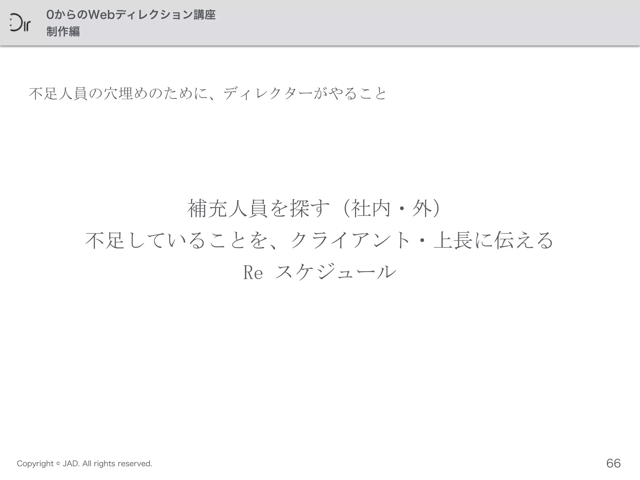 Copyright © JAD. All rights reserved.
0からのWebディレクション講座
制作編
補充人員を探す（社内・外）	
 
不足していることを、クライアント・上長に伝える	
 
Re	
 スケジュール
66
不足人員の穴埋めのために、ディレクターがやること
 