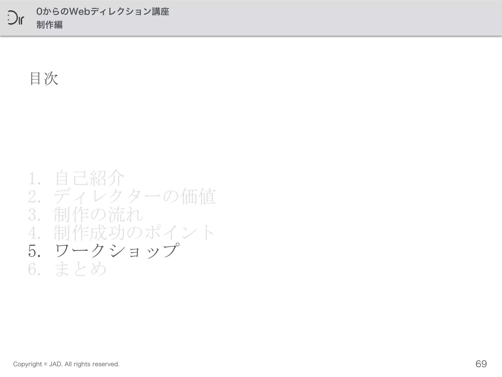 Copyright © JAD. All rights reserved.
0からのWebディレクション講座
制作編
目次
1. 自己紹介	
 
2. ディレクターの価値	
 
3. 制作の流れ	
 
4. 制作成功のポイント	
 
5. ワークショップ	
 
6. まとめ
69
 
