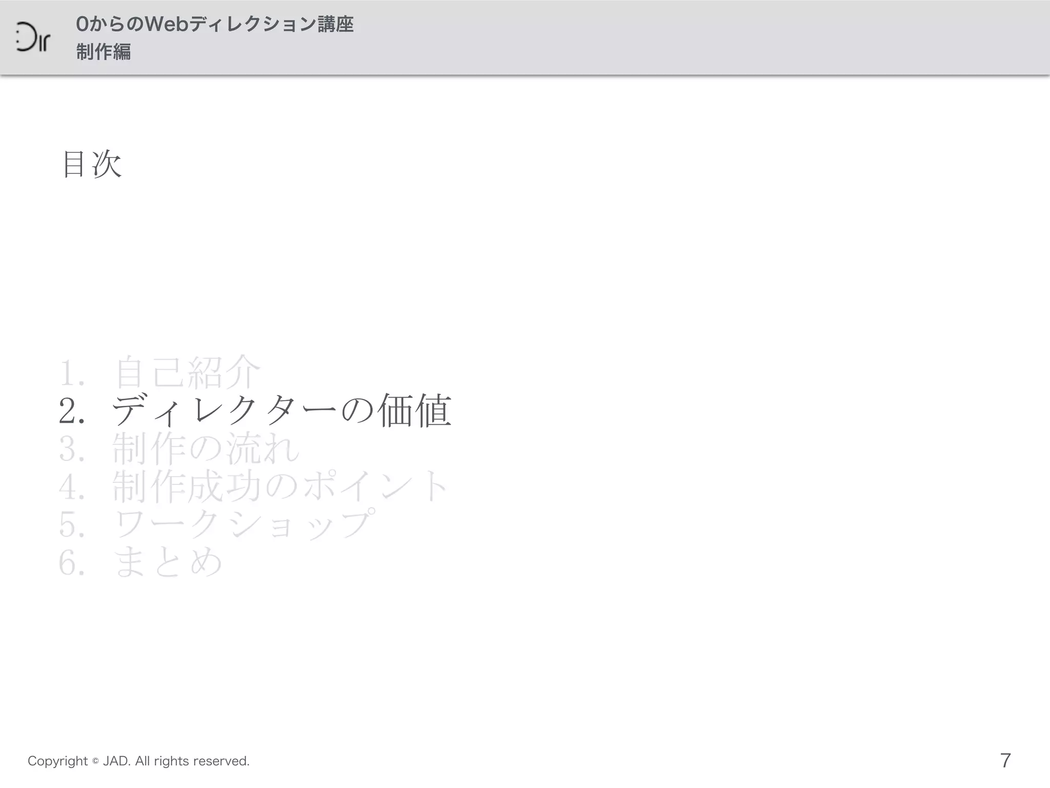 Copyright © JAD. All rights reserved.
0からのWebディレクション講座
制作編
目次
1. 自己紹介	
 
2. ディレクターの価値	
 
3. 制作の流れ	
 
4. 制作成功のポイント	
 
5. ワークショップ	
 
6. まとめ
7
 
