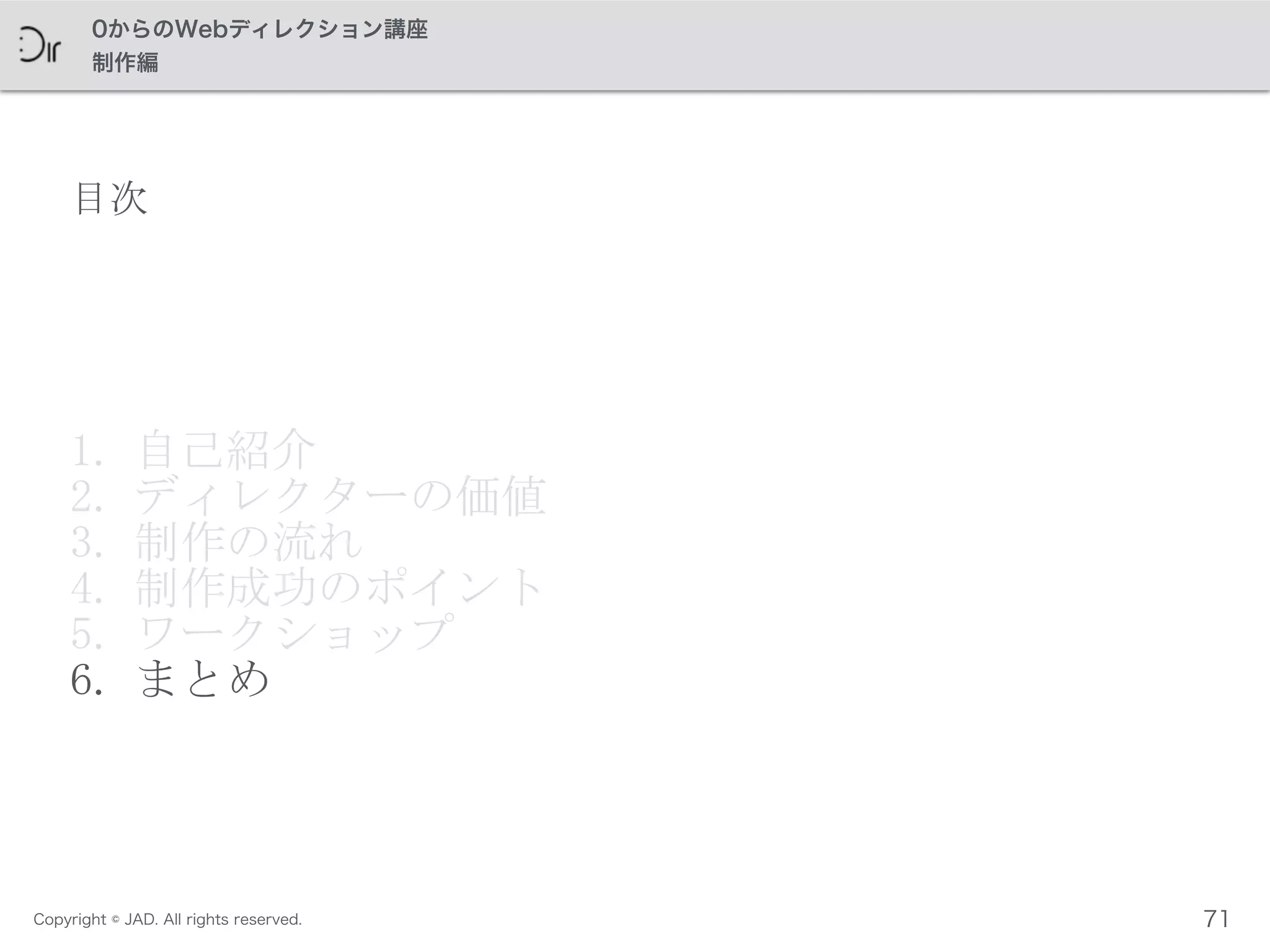 Copyright © JAD. All rights reserved.
0からのWebディレクション講座
制作編
目次
1. 自己紹介	
 
2. ディレクターの価値	
 
3. 制作の流れ	
 
4. 制作成功のポイント	
 
5. ワークショップ	
 
6. まとめ
71
 