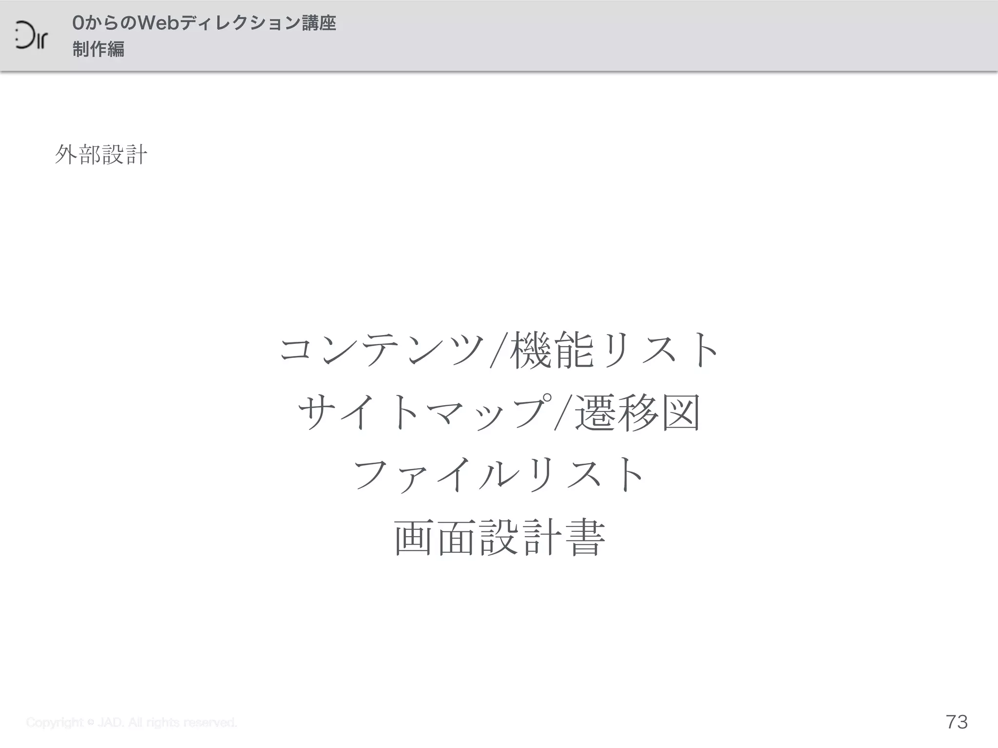 Copyright © JAD. All rights reserved.
0からのWebディレクション講座
制作編
外部設計
コンテンツ/機能リスト	
 
サイトマップ/遷移図	
 
ファイルリスト	
 
画面設計書
73Copyright © JAD. All rights reserved.
 