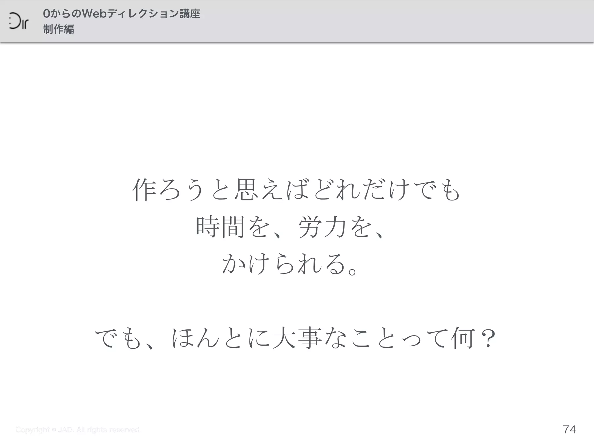 Copyright © JAD. All rights reserved.
0からのWebディレクション講座
制作編
作ろうと思えばどれだけでも	
 
時間を、労力を、	
 
かけられる。	
 
でも、ほんとに大事なことって何？
74Copyright © JAD. All rights reserved.
 