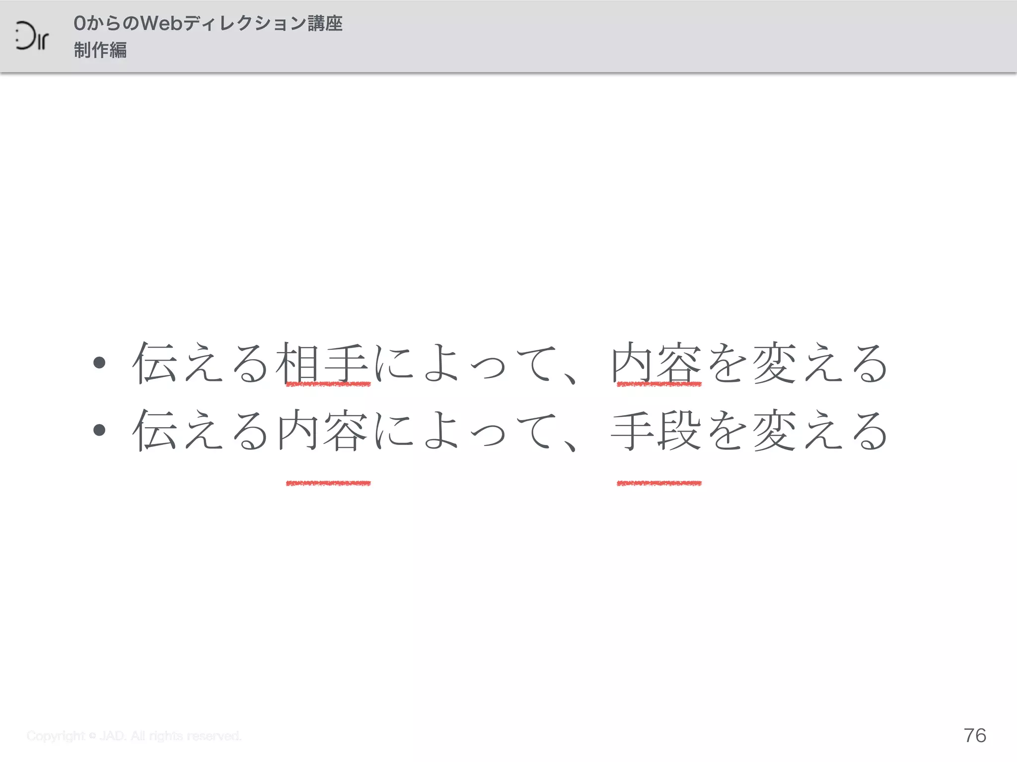 Copyright © JAD. All rights reserved.
0からのWebディレクション講座
制作編
• 伝える相手によって、内容を変える	
 
• 伝える内容によって、手段を変える
76Copyright © JAD. All rights reserved.
 