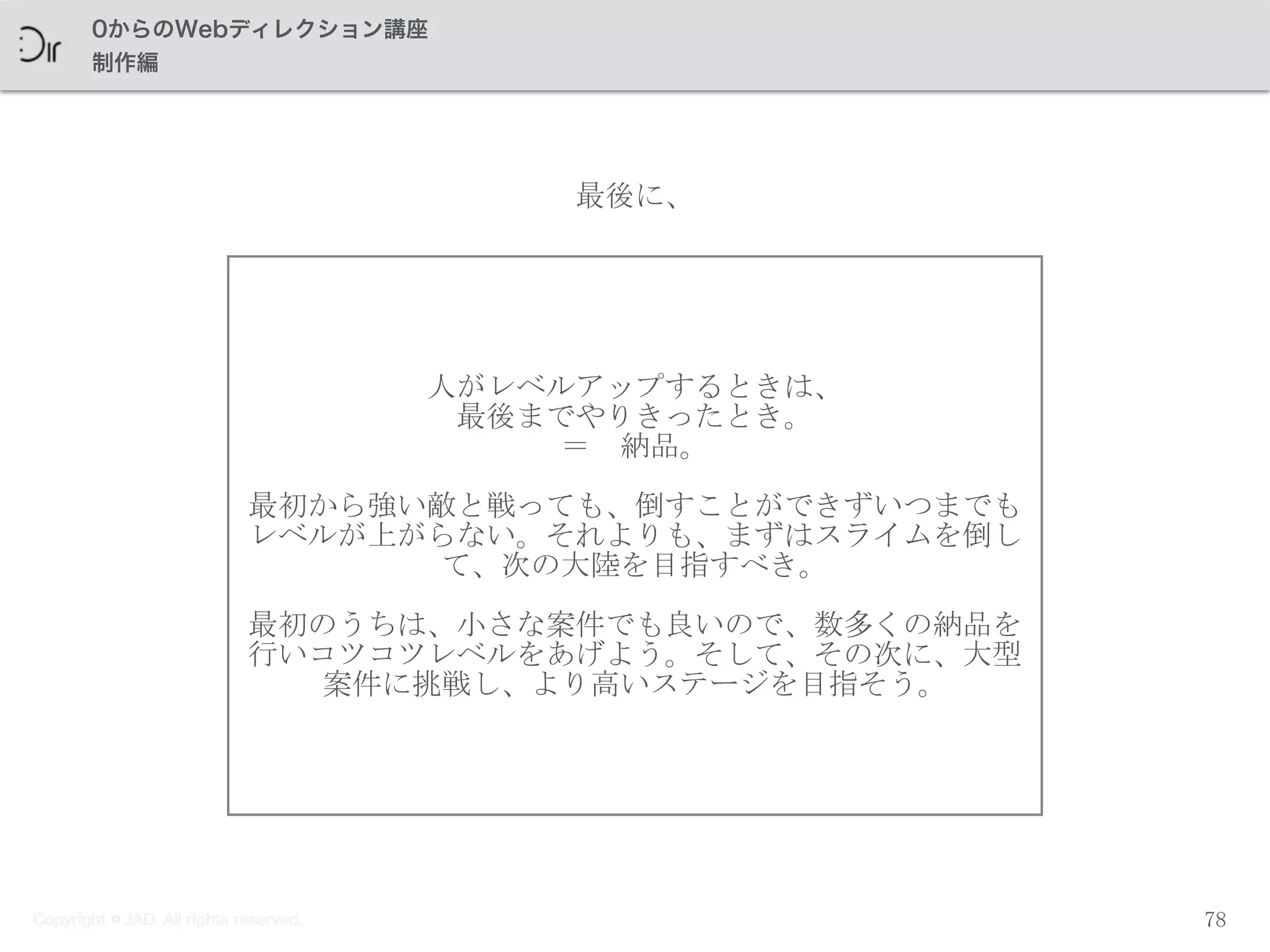 Copyright © JAD. All rights reserved.
0からのWebディレクション講座
制作編
人がレベルアップするときは、	
 
最後までやりきったとき。	
 
＝　納品。	
 
最初から強い敵と戦っても、倒すことができずいつまでも
レベルが上がらない。それよりも、まずはスライムを倒し
て、次の大陸を目指すべき。	
 
最初のうちは、小さな案件でも良いので、数多くの納品を
行いコツコツレベルをあげよう。そして、その次に、大型
案件に挑戦し、より高いステージを目指そう。
78
最後に、
Copyright © JAD. All rights reserved.
 