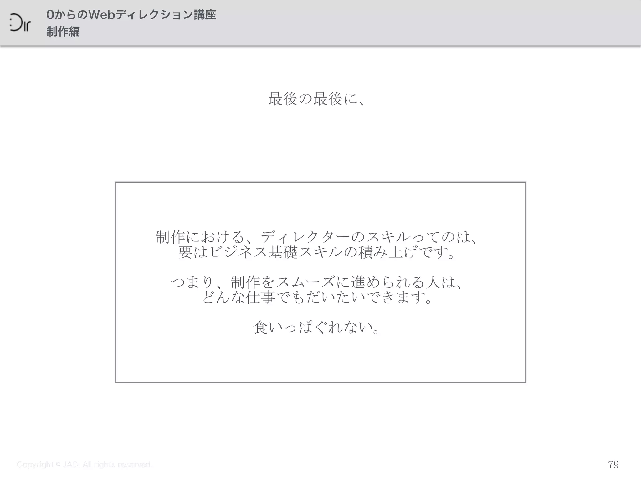 Copyright © JAD. All rights reserved.
0からのWebディレクション講座
制作編
制作における、ディレクターのスキルってのは、	
 
要はビジネス基礎スキルの積み上げです。	
 
つまり、制作をスムーズに進められる人は、	
 
どんな仕事でもだいたいできます。	
 
食いっぱぐれない。
79
最後の最後に、
Copyright © JAD. All rights reserved.
 