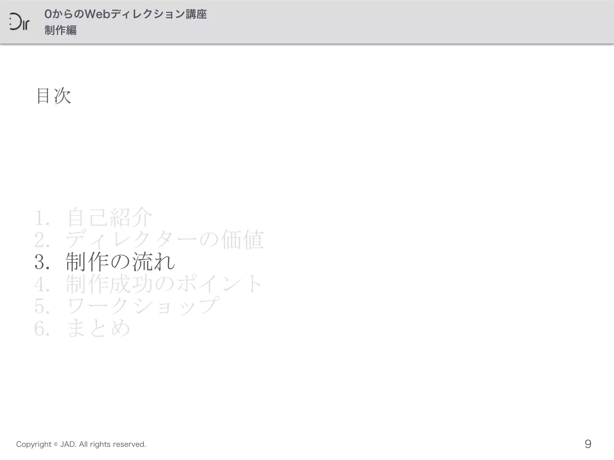 Copyright © JAD. All rights reserved.
0からのWebディレクション講座
制作編
目次
1. 自己紹介	
 
2. ディレクターの価値	
 
3. 制作の流れ	
 
4. 制作成功のポイント	
 
5. ワークショップ	
 
6. まとめ
9
 