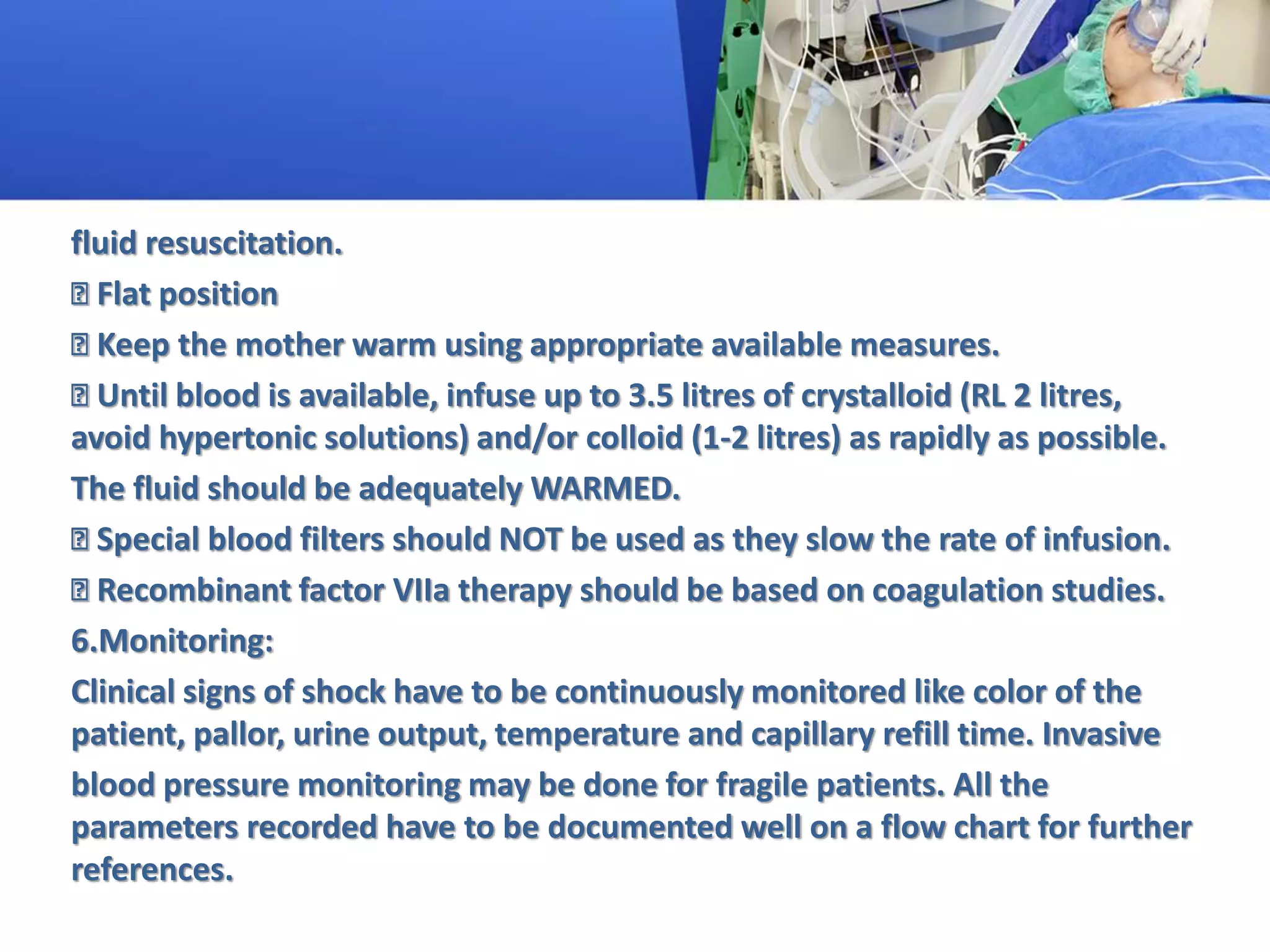 fluid resuscitation.
Flat position
Keep the mother warm using appropriate available measures.
Until blood is available, infuse up to 3.5 litres of crystalloid (RL 2 litres,
avoid hypertonic solutions) and/or colloid (1-2 litres) as rapidly as possible.
The fluid should be adequately WARMED.
Special blood filters should NOT be used as they slow the rate of infusion.
Recombinant factor VIIa therapy should be based on coagulation studies.
6.Monitoring:
Clinical signs of shock have to be continuously monitored like color of the
patient, pallor, urine output, temperature and capillary refill time. Invasive
blood pressure monitoring may be done for fragile patients. All the
parameters recorded have to be documented well on a flow chart for further
references.
 