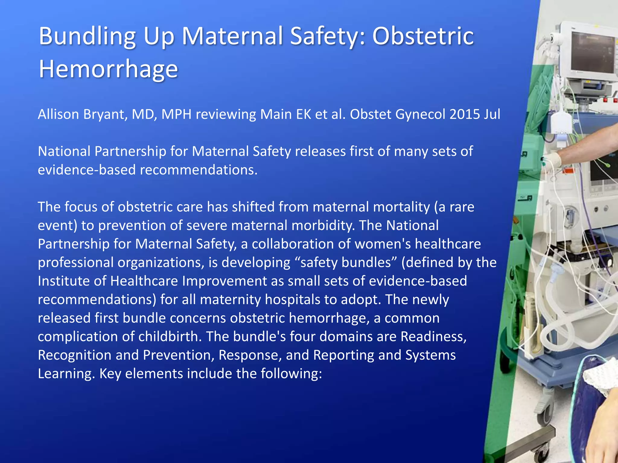 Bundling Up Maternal Safety: Obstetric
Hemorrhage
Allison Bryant, MD, MPH reviewing Main EK et al. Obstet Gynecol 2015 Jul
National Partnership for Maternal Safety releases first of many sets of
evidence-based recommendations.
The focus of obstetric care has shifted from maternal mortality (a rare
event) to prevention of severe maternal morbidity. The National
Partnership for Maternal Safety, a collaboration of women's healthcare
professional organizations, is developing “safety bundles” (defined by the
Institute of Healthcare Improvement as small sets of evidence-based
recommendations) for all maternity hospitals to adopt. The newly
released first bundle concerns obstetric hemorrhage, a common
complication of childbirth. The bundle's four domains are Readiness,
Recognition and Prevention, Response, and Reporting and Systems
Learning. Key elements include the following:
 