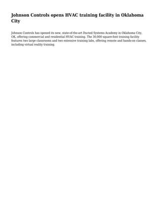 Johnson Controls opens HVAC training facility in Oklahoma
City
Johnson Controls has opened its new, state-of-the-art Ducted Systems Academy in Oklahoma City,
OK, offering commercial and residential HVAC training. The 30,000 square-foot training facility
features two large classrooms and two extensive training labs, offering remote and hands-on classes,
including virtual reality training.
 