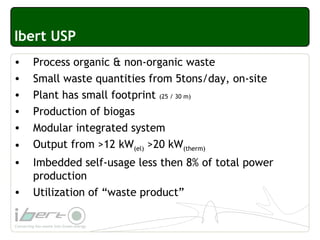 Ibert USP
• Process organic & non-organic waste
• Small waste quantities from 5tons/day, on-site
• Plant has small footprint (25 / 30 m)
• Production of biogas
• Modular integrated system
• Output from >12 kW(el) >20 kW(therm)
• Imbedded self-usage less then 8% of total power
production
• Utilization of “waste product”
 