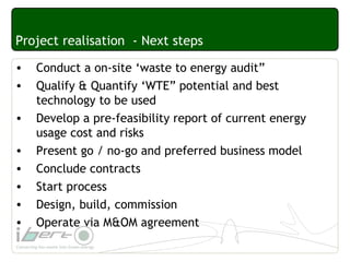 Project realisation - Next steps
• Conduct a on-site ‘waste to energy audit”
• Qualify & Quantify ‘WTE” potential and best
technology to be used
• Develop a pre-feasibility report of current energy
usage cost and risks
• Present go / no-go and preferred business model
• Conclude contracts
• Start process
• Design, build, commission
• Operate via M&OM agreement
 