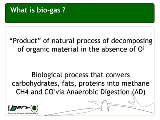 What is bio-gas ?
“Product” of natural process of decomposing
of organic material in the absence of O2
Biological process that convers
carbohydrates, fats, proteins into methane
CH4 and CO2
via Anaerobic Digestion (AD)
 