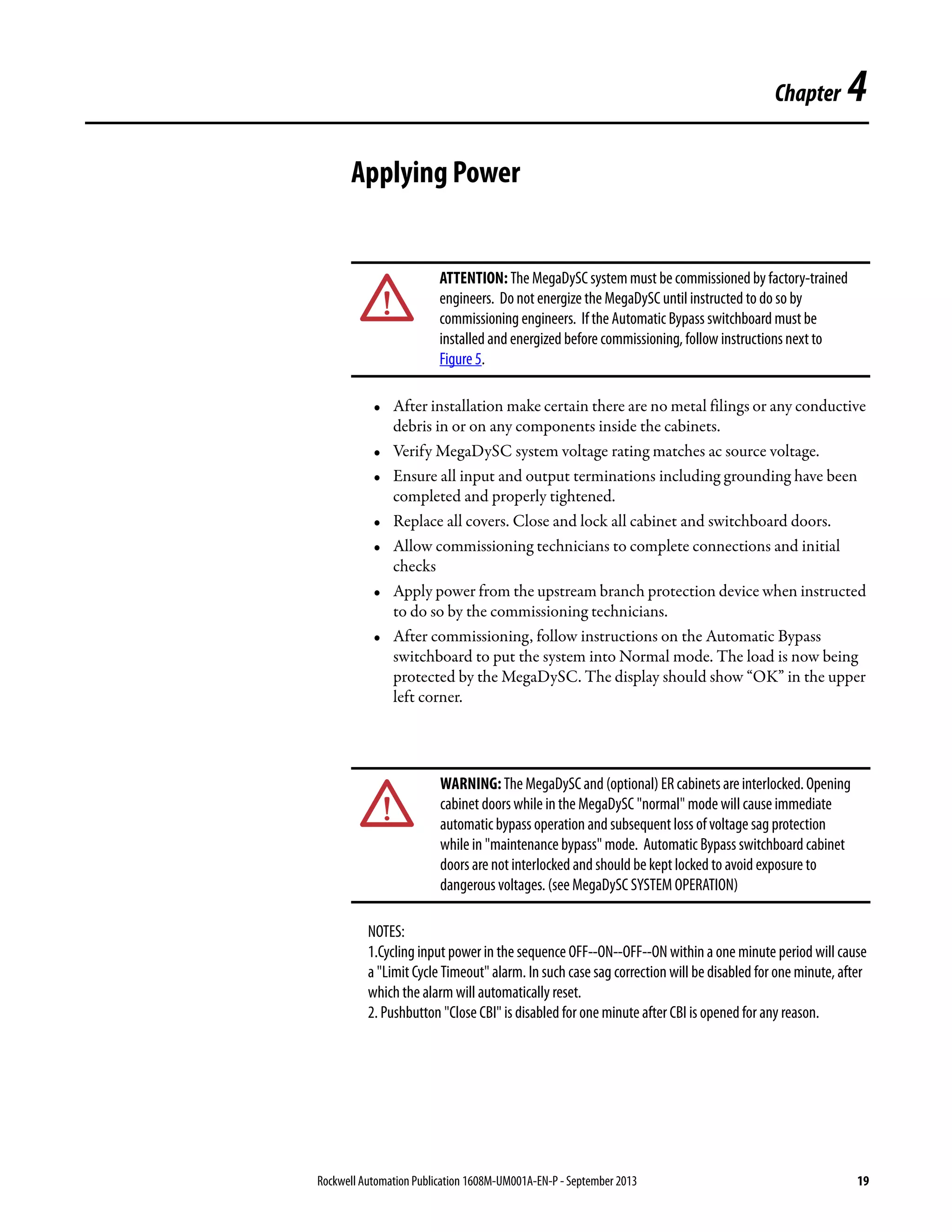 Rockwell Automation Publication 1608M-UM001A-EN-P - September 2013 19
Chapter 4
Applying Power
• After installation make certain there are no metal filings or any conductive
debris in or on any components inside the cabinets.
• Verify MegaDySC system voltage rating matches ac source voltage.
• Ensure all input and output terminations including grounding have been
completed and properly tightened.
• Replace all covers. Close and lock all cabinet and switchboard doors.
• Allow commissioning technicians to complete connections and initial
checks
• Apply power from the upstream branch protection device when instructed
to do so by the commissioning technicians.
• After commissioning, follow instructions on the Automatic Bypass
switchboard to put the system into Normal mode. The load is now being
protected by the MegaDySC. The display should show “OK” in the upper
left corner.
NOTES:
1.Cycling input power in the sequence OFF--ON--OFF--ON within a one minute period will cause
a "Limit Cycle Timeout" alarm. In such case sag correction will be disabled for one minute, after
which the alarm will automatically reset.
2. Pushbutton "Close CBI" is disabled for one minute after CBI is opened for any reason.
ATTENTION: The MegaDySC system must be commissioned by factory-trained
engineers. Do not energize the MegaDySC until instructed to do so by
commissioning engineers. If the Automatic Bypass switchboard must be
installed and energized before commissioning, follow instructions next to
Figure 5.
WARNING:The MegaDySCand (optional) ER cabinets areinterlocked. Opening
cabinet doors while in the MegaDySC "normal" mode will cause immediate
automatic bypass operation and subsequent loss of voltage sag protection
while in "maintenance bypass" mode. Automatic Bypass switchboard cabinet
doors are not interlocked and should be kept locked to avoid exposure to
dangerous voltages. (see MegaDySC SYSTEM OPERATION)
 