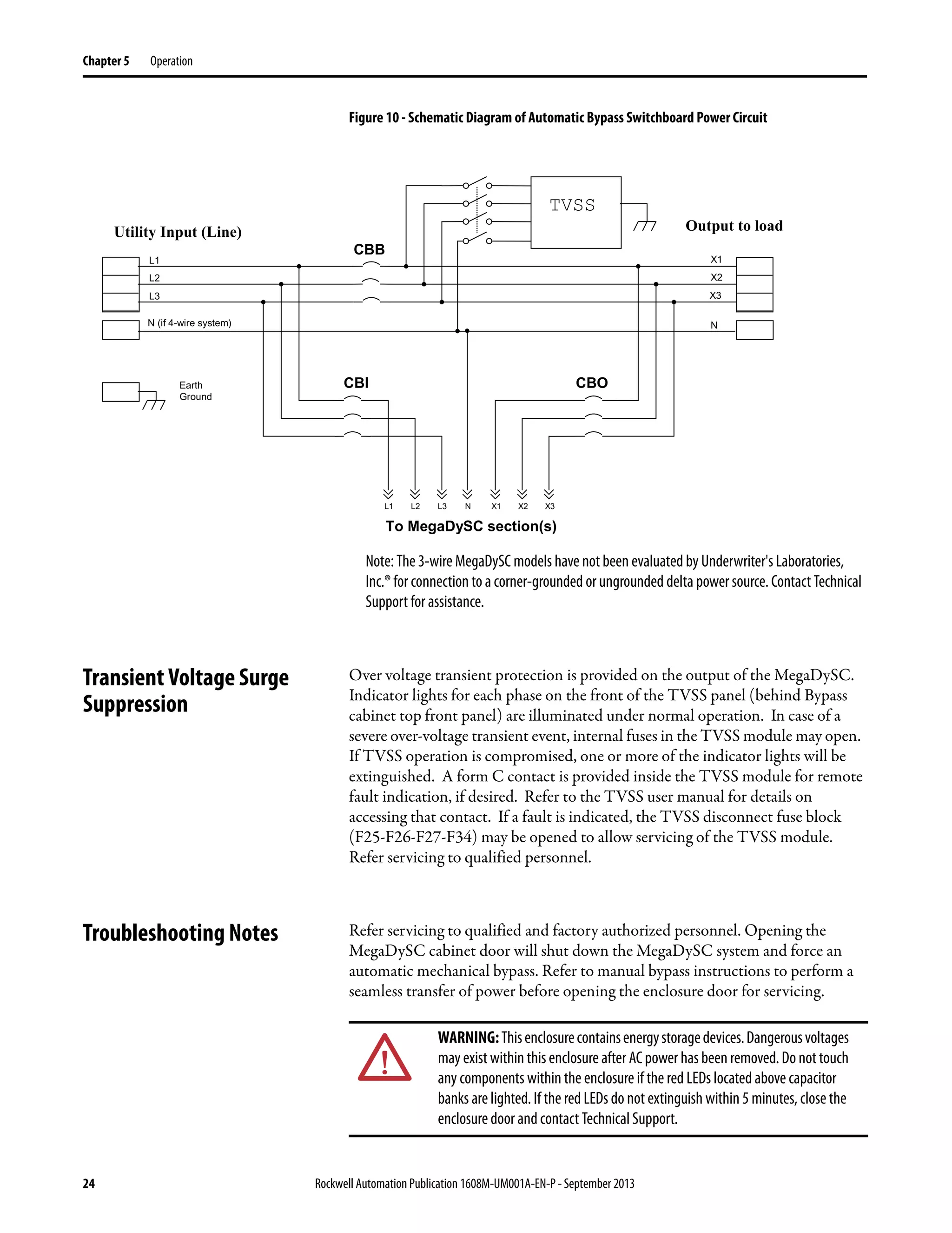 24 Rockwell Automation Publication 1608M-UM001A-EN-P - September 2013
Chapter 5 Operation
Figure 10 - Schematic Diagram of Automatic Bypass Switchboard Power Circuit
Note: The 3-wire MegaDySC models have not been evaluated by Underwriter's Laboratories,
Inc.® for connection to a corner-grounded or ungrounded delta power source. Contact Technical
Support for assistance.
Transient Voltage Surge
Suppression
Over voltage transient protection is provided on the output of the MegaDySC.
Indicator lights for each phase on the front of the TVSS panel (behind Bypass
cabinet top front panel) are illuminated under normal operation. In case of a
severe over-voltage transient event, internal fuses in the TVSS module may open.
If TVSS operation is compromised, one or more of the indicator lights will be
extinguished. A form C contact is provided inside the TVSS module for remote
fault indication, if desired. Refer to the TVSS user manual for details on
accessing that contact. If a fault is indicated, the TVSS disconnect fuse block
(F25-F26-F27-F34) may be opened to allow servicing of the TVSS module.
Refer servicing to qualified personnel.
Troubleshooting Notes Refer servicing to qualified and factory authorized personnel. Opening the
MegaDySC cabinet door will shut down the MegaDySC system and force an
automatic mechanical bypass. Refer to manual bypass instructions to perform a
seamless transfer of power before opening the enclosure door for servicing.
CBI
TVSS
X3
X2
X1
L3L2L1 X3X2X1
To MegaDySC section(s)
L3
L2
L1
CBO
CBB
Earth
Ground
N (if 4-wire system) N
N
Utility Input (Line) Output to load
WARNING:Thisenclosurecontainsenergystoragedevices.Dangerousvoltages
may existwithin this enclosure after AC power has been removed. Do nottouch
any components within the enclosure if the red LEDs located above capacitor
banks are lighted. If the red LEDs do not extinguish within 5 minutes, close the
enclosure door and contact Technical Support.
 