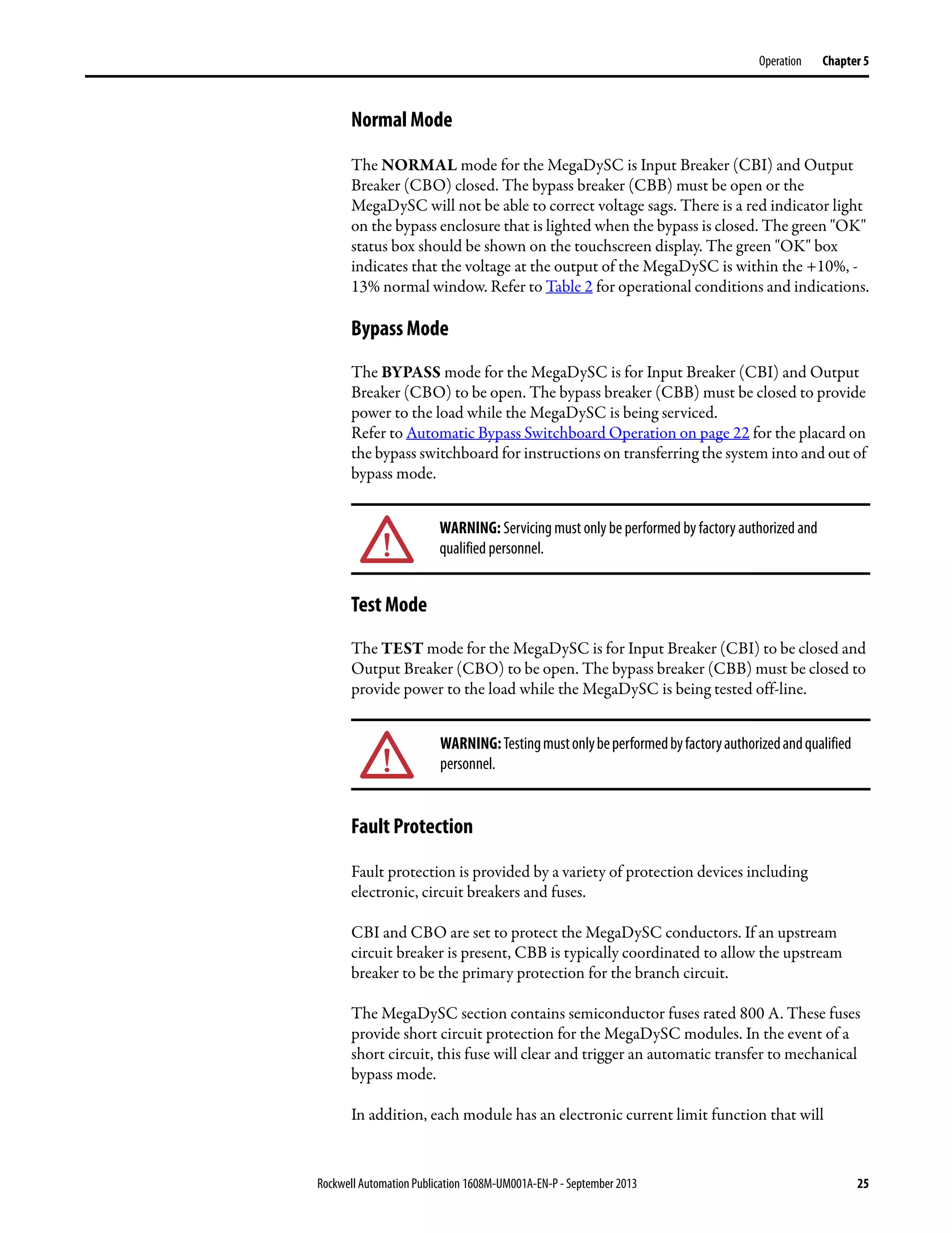 Rockwell Automation Publication 1608M-UM001A-EN-P - September 2013 25
Operation Chapter 5
Normal Mode
The NORMAL mode for the MegaDySC is Input Breaker (CBI) and Output
Breaker (CBO) closed. The bypass breaker (CBB) must be open or the
MegaDySC will not be able to correct voltage sags. There is a red indicator light
on the bypass enclosure that is lighted when the bypass is closed. The green "OK"
status box should be shown on the touchscreen display. The green "OK" box
indicates that the voltage at the output of the MegaDySC is within the +10%, -
13% normal window. Refer to Table 2 for operational conditions and indications.
Bypass Mode
The BYPASS mode for the MegaDySC is for Input Breaker (CBI) and Output
Breaker (CBO) to be open. The bypass breaker (CBB) must be closed to provide
power to the load while the MegaDySC is being serviced.
Refer to Automatic Bypass Switchboard Operation on page 22 for the placard on
the bypass switchboard for instructions on transferring the system into and out of
bypass mode.
Test Mode
The TEST mode for the MegaDySC is for Input Breaker (CBI) to be closed and
Output Breaker (CBO) to be open. The bypass breaker (CBB) must be closed to
provide power to the load while the MegaDySC is being tested off-line.
Fault Protection
Fault protection is provided by a variety of protection devices including
electronic, circuit breakers and fuses.
CBI and CBO are set to protect the MegaDySC conductors. If an upstream
circuit breaker is present, CBB is typically coordinated to allow the upstream
breaker to be the primary protection for the branch circuit.
The MegaDySC section contains semiconductor fuses rated 800 A. These fuses
provide short circuit protection for the MegaDySC modules. In the event of a
short circuit, this fuse will clear and trigger an automatic transfer to mechanical
bypass mode.
In addition, each module has an electronic current limit function that will
WARNING: Servicing must only be performed by factory authorized and
qualified personnel.
WARNING:Testingmustonlybeperformedbyfactoryauthorizedandqualified
personnel.
 