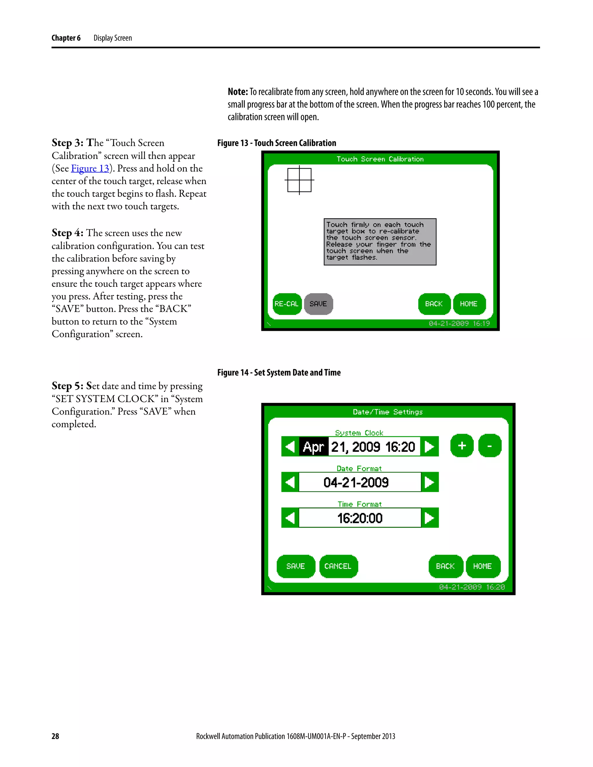 28 Rockwell Automation Publication 1608M-UM001A-EN-P - September 2013
Chapter 6 Display Screen
Note:To recalibrate from any screen, hold anywhere onthescreenfor 10seconds.Youwill seea
small progress bar at the bottom of the screen. When the progress bar reaches 100 percent, the
calibration screen will open.
Step 3: The “Touch Screen
Calibration” screen will then appear
(See Figure 13). Press and hold on the
center of the touch target, release when
the touch target begins to flash. Repeat
with the next two touch targets.
Step 4: The screen uses the new
calibration configuration. You can test
the calibration before saving by
pressing anywhere on the screen to
ensure the touch target appears where
you press. After testing, press the
“SAVE” button. Press the “BACK”
button to return to the “System
Configuration” screen.
Figure 13 - Touch Screen Calibration
Step 5: Set date and time by pressing
“SET SYSTEM CLOCK” in “System
Configuration.” Press “SAVE” when
completed.
Figure 14 - Set System Date and Time
 