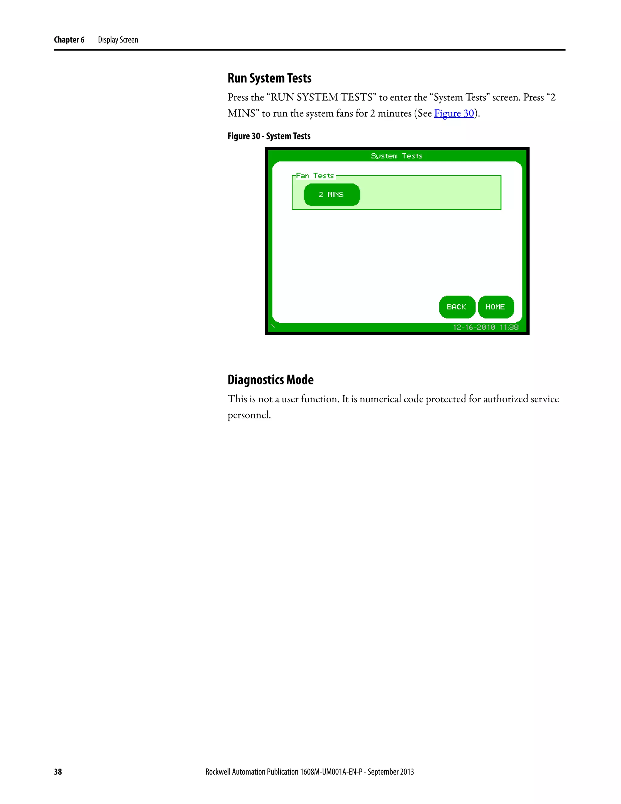 38 Rockwell Automation Publication 1608M-UM001A-EN-P - September 2013
Chapter 6 Display Screen
Run System Tests
Press the “RUN SYSTEM TESTS” to enter the “System Tests” screen. Press “2
MINS” to run the system fans for 2 minutes (See Figure 30).
Figure 30 - System Tests
Diagnostics Mode
This is not a user function. It is numerical code protected for authorized service
personnel.
 