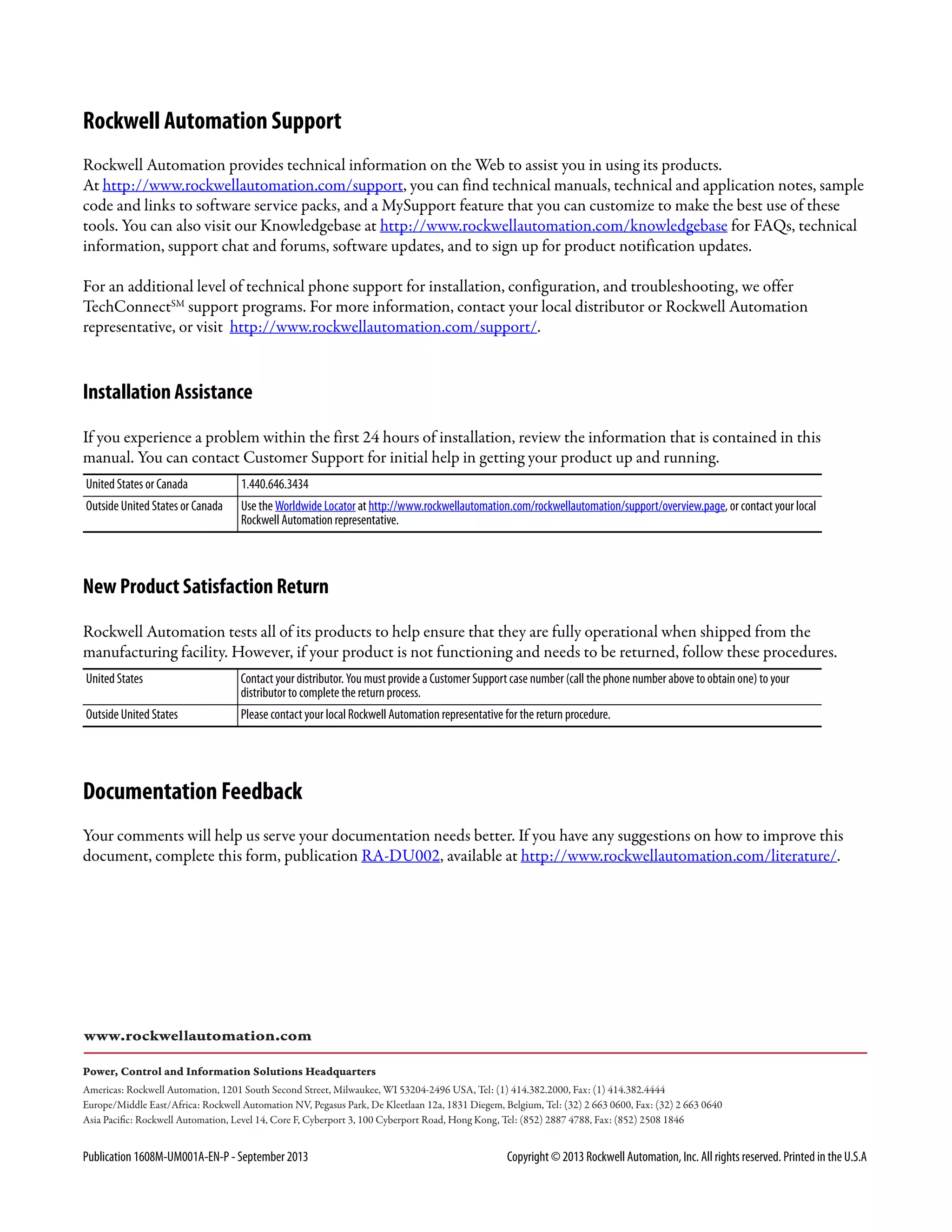 Publication 1608M-UM001A-EN-P - September 2013 Copyright © 2013 Rockwell Automation, Inc. All rights reserved. Printed in the U.S.A
Rockwell Automation Support
Rockwell Automation provides technical information on the Web to assist you in using its products.
At http://www.rockwellautomation.com/support, you can find technical manuals, technical and application notes, sample
code and links to software service packs, and a MySupport feature that you can customize to make the best use of these
tools. You can also visit our Knowledgebase at http://www.rockwellautomation.com/knowledgebase for FAQs, technical
information, support chat and forums, software updates, and to sign up for product notification updates.
For an additional level of technical phone support for installation, configuration, and troubleshooting, we offer
TechConnectSM
support programs. For more information, contact your local distributor or Rockwell Automation
representative, or visit http://www.rockwellautomation.com/support/.
Installation Assistance
If you experience a problem within the first 24 hours of installation, review the information that is contained in this
manual. You can contact Customer Support for initial help in getting your product up and running.
New Product Satisfaction Return
Rockwell Automation tests all of its products to help ensure that they are fully operational when shipped from the
manufacturing facility. However, if your product is not functioning and needs to be returned, follow these procedures.
Documentation Feedback
Your comments will help us serve your documentation needs better. If you have any suggestions on how to improve this
document, complete this form, publication RA-DU002, available at http://www.rockwellautomation.com/literature/.
United States or Canada 1.440.646.3434
Outside United States or Canada Use the Worldwide Locator at http://www.rockwellautomation.com/rockwellautomation/support/overview.page, or contact your local
Rockwell Automation representative.
United States Contact your distributor. You must provide a Customer Support case number (call the phone number above to obtain one) to your
distributor to complete the return process.
Outside United States Please contact your local Rockwell Automation representative for the return procedure.
 