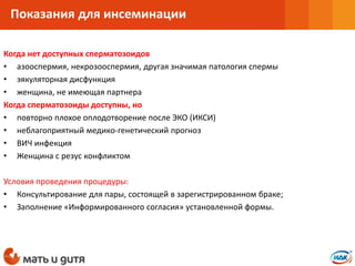 Когда нет доступных сперматозоидов
• азооспермия, некрозооспермия, другая значимая патология спермы
• эякуляторная дисфункция
• женщина, не имеющая партнера
Когда сперматозоиды доступны, но
• повторно плохое оплодотворение после ЭКО (ИКСИ)
• неблагоприятный медико-генетический прогноз
• ВИЧ инфекция
• Женщина с резус конфликтом
Условия проведения процедуры:
• Консультирование для пары, состоящей в зарегистрированном браке;
• Заполнение «Информированного согласия» установленной формы.
Показания для инсеминации
 
