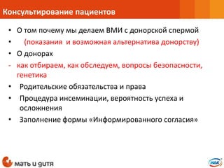 • О том почему мы делаем ВМИ с донорской спермой
• (показания и возможная альтернатива донорству)
• О донорах
- как отбираем, как обследуем, вопросы безопасности,
генетика
• Родительские обязательства и права
• Процедура инсеминации, вероятность успеха и
осложнения
• Заполнение формы «Информированного согласия»
Консультирование пациентов
 