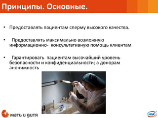 • Предоставлять пациентам сперму высокого качества.
• Предоставлять максимально возможную
информационно- консультативную помощь клиентам
• Гарантировать пациентам высочайший уровень
безопасности и конфиденциальности; а донорам
анонимность
Принципы. Основные.
 