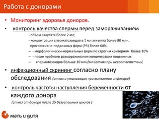 • Мониторинг здоровья доноров.
• контроль качества спермы перед замораживанием
- объем эякулята более 2 мл;
- концентрация сперматозоидов в 1 мл эякулята более 80 млн;
прогрессивно-подвижных форм (PR) более 60%;
– - морфологически-нормальных форм по строгим критериям более 10%
– - после пробного размораживания концентрация подвижных
– сперматозоидов больше 10 млн/мл (отказ при несоответствии)
• инфекционный скрининг согласно плану
обследования (отказ и утилизация при выявлении инфекции)
• контроль частоты наступления беременности от
каждого донора
(отказ от донора после 15 безуспешных циклов )
Работа с донорами
 