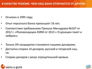 • Основан в 1995 году;
• Опыт персонала банка превышает 16 лет;
• Соответствие требованиям Приказа Минздрава №107 от
2012 г; «Рекомендации ASRM от 2013 « О донации гамет и
эмбрио»;
• Только 3% кандидатов становятся нашими донорами;
• Доступна сперма 14 доноров, русской и татарской нац-
ти;
• Сперма доноров с резус отрицательной кровью.
В КАЧЕСТВЕ РЕЗЮМЕ: ЧЕМ НАШ БАНК ОТЛИЧАЕТСЯ ОТ ДРУГИХ.
 