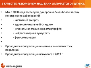 • Мы с 2008 года тестируем доноров на 5 наиболее частых
генетических заболеваний
• - кистозный фиброз
• - адреногенитальный синдром
• - спинальная мышечная амиотрофия
• - нейросенсорная тугоухость
• - фенилкетонурия
•
• Проводится консультация генетика с анализом трех
поколений
• Проводится консультация психолога с 2013 г
В КАЧЕСТВЕ РЕЗЮМЕ: ЧЕМ НАШ БАНК ОТЛИЧАЕТСЯ ОТ ДРУГИХ.
 