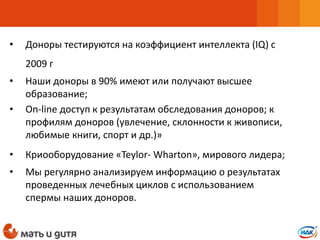 • Доноры тестируются на коэффициент интеллекта (IQ) с
2009 г
• Наши доноры в 90% имеют или получают высшее
образование;
• Оn-line доступ к результатам обследования доноров; к
профилям доноров (увлечение, склонности к живописи,
любимые книги, спорт и др.)»
• Криооборудование «Teylor- Wharton», мирового лидера;
• Мы регулярно анализируем информацию о результатах
проведенных лечебных циклов с использованием
спермы наших доноров.
 