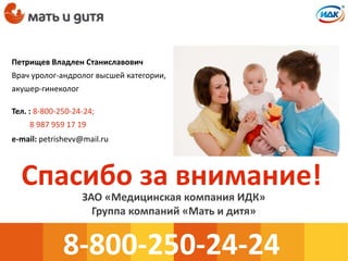Спасибо за внимание!
8-800-250-24-24
ЗАО «Медицинская компания ИДК»
Группа компаний «Мать и дитя»
Петрищев Владлен Станиславович
Врач уролог-андролог высшей категории,
акушер-гинеколог
Тел. : 8-800-250-24-24;
8 987 959 17 19
e-mail: petrishevv@mail.ru
 