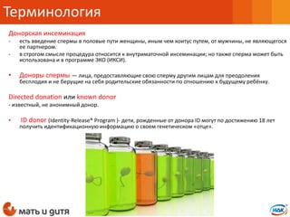 Донорская инсеминация
- есть введение спермы в половые пути женщины, иным чем коитус путем, от мужчины, не являющегося
ее партнером.
- в строгом смысле процедура относится к внутриматочной инсеминации; но также сперма может быть
использована и в программе ЭКО (ИКСИ).
• Доноры спермы — лица, предоставляющие свою сперму другим лицам для преодоления
бесплодия и не берущие на себя родительские обязанности по отношению к будущему ребёнку.
Directed donation или known donor
- известный, не анонимный донор.
• ID donor (Identity-Release® Program )- дети, рожденные от донора ID могут по достижению 18 лет
получить идентификационную информацию о своем генетическом «отце».
Терминология
 