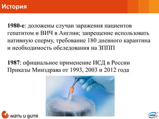 История
1980-е: доложены случаи заражения пациентов
гепатитом и ВИЧ в Англии; запрещение использовать
нативную сперму, требование 180 дневного карантина
и необходимость обследования на ЗППП
1987: официальное применение ИСД в России
Приказы Минздрава от 1993, 2003 и 2012 года
 