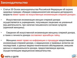 • Статья 35 Основ законодательства Российской Федерации об охране
здоровья граждан «Каждая совершеннолетняя женщина детородного
возраста имеет право на искусственную инсеминацию спермой донора».
• Искусственная инсеминация женщин спермой донора
осуществляется в учреждениях, получивших лицензию на указанный
вид деятельности, при наличии письменного согласия супругов
(одинокой женщины).
• Сведения об искусственной инсеминации женщины спермой донора,
а также о личности донора составляют врачебную тайну.
• Женщина имеет право на информацию о процедуре искусственной
инсеминации спермой донора, о медицинских и правовых аспектах ее
последствий, о данных медико-генетического обследования, внешних
данных и национальности донора, предоставляемую врачом,
осуществляющим медицинское вмешательство.
Законодательство
 