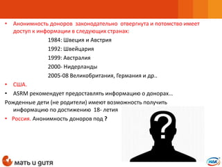 • Анонимность доноров законодательно отвергнута и потомство имеет
доступ к информации в следующих странах:
1984: Швеция и Австрия
1992: Швейцария
1999: Австралия
2000- Нидерланды
2005-08 Великобритания, Германия и др..
• США.
• ASRM рекомендует предоставлять информацию о донорах…
Рожденные дети (не родители) имеют возможность получить
информацию по достижению 18- летия
• Россия. Анонимность доноров под ?
 