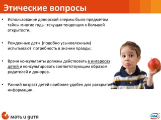 • Использование донорской спермы было предметом
тайны многие годы: текущая тенденция к большей
открытости;
• Рожденные дети (подобно усыновленным)
испытывают потребность в знании правды;
• Врачи консультанты должны действовать в интересах
детей и консультировать соответствующим образом
родителей и доноров.
• Ранний возраст детей наиболее удобен для раскрытия
информации.
Этические вопросы
 