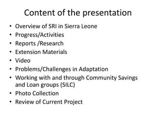 Content of the presentation
• Overview of SRI in Sierra Leone
• Progress/Activities
• Reports /Research
• Extension Materi...