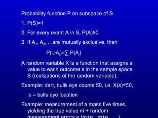 Probability function P on subspace of S
1. P(S)=1
2. For every event A in S, P(A)≥0
3. If A1, A2, .. are mutually exclusive, then
P(∪Ai)=∑ P(Ai)
A random variable X is a function that assigns a
value to each outcome s in the sample space
S (realizations of the random variable).
Example: dart, bulls eye counts 50, i.e. X(s)=50,
s = bulls eye location
Example: measurement of a mass five times,
yielding the true value m + random
 