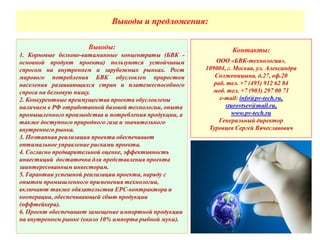 Выводы и предложения:
Выводы:
1. Кормовые белково-витаминные концентраты (БВК -
основной продукт проекта) пользуются устойчивым
спросом на внутреннем и зарубежных рынках. Рост
мирового потребления БВК обусловлен приростом
населения развивающихся стран и платежеспособного
спроса на белковую пищу.
2. Конкурентные преимущества проекта обусловлены
наличием в РФ отработанной базовой технологии, опыта
промышленного производства и потребления продукции, а
также доступного природного газа и значительного
внутреннего рынка.
3. Поэтапная реализация проекта обеспечивает
оптимальное управление рисками проекта.
4. Согласно предварительной оценке, эффективность
инвестиций достаточна для представления проекта
заинтересованным инвесторам.
5. Гарантии успешной реализации проекта, наряду с
опытом промышленного применения технологии,
включают также обязательства EPC-контрактора и
кооперации, обеспечивающей сбыт продукции
(оффтейкера).
6. Проект обеспечивает замещение импортной продукции
на внутреннем рынке (около 10% импорта рыбной муки).
Контакты:
ООО «БВК-технологии».
109004, г. Москва, ул. Александра
Солженицына, д.27, оф.20
раб. тел. +7 (495) 912 62 84
моб. тел. +7 (903) 297 00 71
e-mail: info@pv-tech.ru,
sturovtsev@mail.ru,
www.pv-tech.ru
Генеральный директор
Туровцев Сергей Вячеславович
 