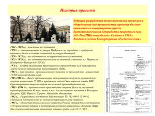 История проекта
Ведущий разработчик технологических процессов и
оборудования для производства кормовых белково-
витаминных концентратов путем
биотехнологической переработки природного газа
АО «ГосНИИсинтезбелок». Создано в 1963 г.
Входит в состав Госкорпорации «Ростехнологии»
1964 - 1969 гг. - поисковые исследования,
1970 г. - селекционирована культура Methylococcus capsulatus – продуцент
кормового белка в составе смешанной культуры бактерий,
1970 - 1973 гг. - исследования на экспериментальных установках,
1973 - 1978 гг. - исследования технологии на опытной установке в г. Нарткала
(Кабардино-Балкарской АССР),
1978 г. - начата организация промышленного производства на Светлоярском
заводе белково-витаминных концентратов (БВК),
1983 г. - пуск опытно - промышленной установки по производству мощностью
10 000 тонн продукта в год,
1985-1988 гг., - Ввод в промышленную эксплуатацию модуля по производству
гаприна мощностью 15 000 т продукта в год на Светлоярском заводе БВК.
Проектирование второго модуля аналогичной производительности.
1988 – 1994 гг., - промышленное производство гаприна. Всего за указанный
период произведено 40 тыс. тонн, в т.ч. для экспортных поставок в Болгарию,
Венгрию, ГДР, Израиль, Турцию, Малайзию, Финляндию.
1992 г., - Разработаны постоянно действующие ТУ 11249895-12-09-92.
«Биомасса бактериальная из метаносодержащего газа (гаприн)».
1994 г., - Министерством сельского хозяйства России утверждено Наставление
«По применению гаприна в комбикормах и белково-витаминных добавках (БВД)
для сельскохозяйственных животных, птицы и рыбы» от 10.11.1994.
 