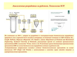 Аналогичные разработки за рубежом. Технологии SCP.
По состоянию на 2016 г. лидером по разработке и коммерциализации биотехнологии переработки
природного газа в кормовой белок является кооперация, включающая компании из США (Calysta, Inc.,
Cargill, DuPont), Норвегии (Bioprotein A/S, Statoil) и Дании (Department of Chemical and Biochemical
Engineering, Technical University of Denmark), реализующая проект по созданию промышленного
производства БВК в количестве 70 тыс. тонн в год. В настоящее время действующих промышленных
производств БВК на основе биотехнологии переработки метана за рубежом нет.
Альтернативным направлением является создание биотехнологических производств на основе
технологии SCP (Single Cell Protein) c использованием в качестве сырья отходов пищевых и
агропромышленных производств.
 