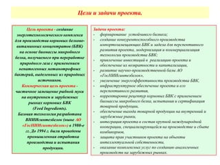 Цели и задачи проекта.
Задачи проекта:
- формирование устойчивого бизнеса;
- создание конкурентоспособного производства
импортозамещающих БВК и задела для перспективного
развития проекта, модернизация и коммерциализация
технологии производства БВК;
- привлечение инвестиций в реализацию проекта и
обеспечение их возвратности и капитализации,
- развитие научно-производственной базы АО
«ГосНИИсинтезбелок»,
- увеличение энергоэффективности производства БВК,
- инфраструктурное обеспечение проекта и его
перспективного развития,
- корректировка рецептур кормовых БВК с применением
биомассы микробного белка, испытания и сертификация
товарной продукции,
- обеспечение выхода товарной продукции на внутренний и
зарубежные рынки,
- интеграция проекта в состав крупной международной
кооперации, специализирующейся на производстве и сбыте
комбикормов,
- защита прав участников проекта на объекты
интеллектуальной собственности,
- оказание комплексных услуг по созданию аналогичных
производств на зарубежных рынках.
Цель проекта - создание
энерготехнологического комплекса
для производства кормовых белково-
витаминных концентратов (БВК)
на основе биомассы микробного
белка, получаемого при переработке
природного газа с применением
непатогенных метанотрофных
бактерий, выделенных из природных
источников.
Коммерческая цель проекта -
частичное замещение рыбной муки
на внутреннем и зарубежных
рынках кормовых БВК
(Feed Ingredients).
Базовая технология разработана
ВНИИсинтезбелок (ныне АО
«ГосНИИсинтезбелок») в 1980-е
гг. До 1994 г. были проведены
промышленная отработка
производства и испытания
продукции.
 