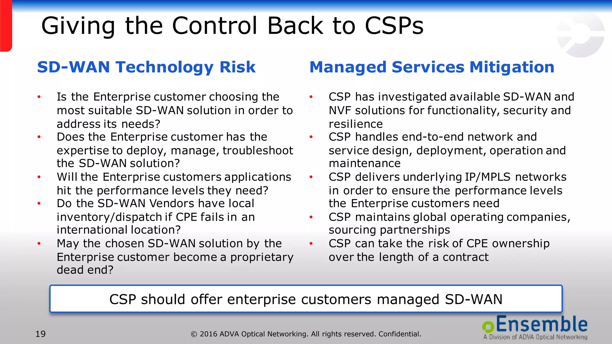 © 2016 ADVA Optical Networking. All rights reserved. Confidential.19
Giving the Control Back to CSPs
CSP should offer enterprise customers managed SD-WAN
SD-WAN Technology Risk
• Is the Enterprise customer choosing the
most suitable SD-WAN solution in order to
address its needs?
• Does the Enterprise customer has the
expertise to deploy, manage, troubleshoot
the SD-WAN solution?
• Will the Enterprise customers applications
hit the performance levels they need?
• Do the SD-WAN Vendors have local
inventory/dispatch if CPE fails in an
international location?
• May the chosen SD-WAN solution by the
Enterprise customer become a proprietary
dead end?
Managed Services Mitigation
• CSP has investigated available SD-WAN and
NVF solutions for functionality, security and
resilience
• CSP handles end-to-end network and
service design, deployment, operation and
maintenance
• CSP delivers underlying IP/MPLS networks
in order to ensure the performance levels
the Enterprise customers need
• CSP maintains global operating companies,
sourcing partnerships
• CSP can take the risk of CPE ownership
over the length of a contract
 