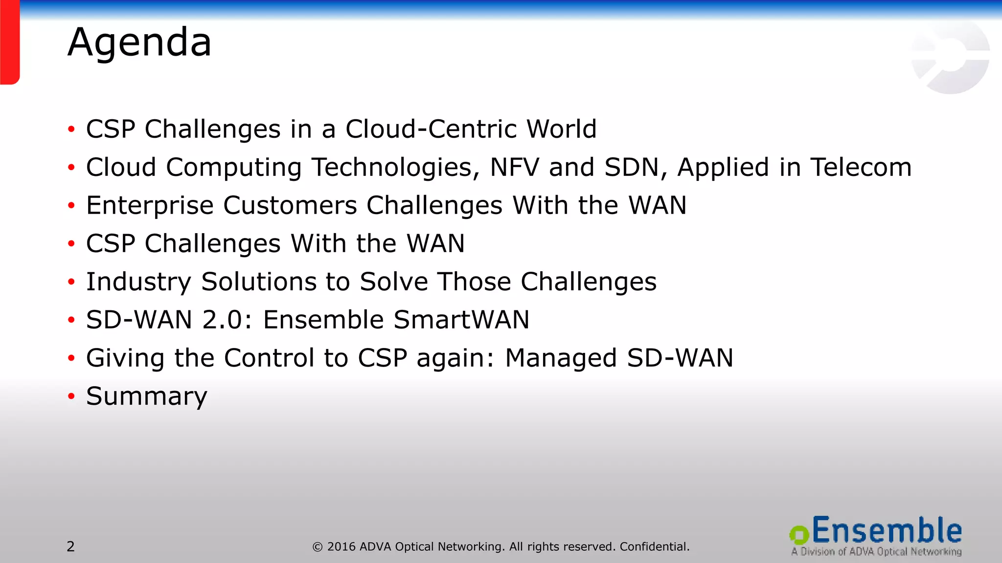 © 2016 ADVA Optical Networking. All rights reserved. Confidential.2
Agenda
• CSP Challenges in a Cloud-Centric World
• Cloud Computing Technologies, NFV and SDN, Applied in Telecom
• Enterprise Customers Challenges With the WAN
• CSP Challenges With the WAN
• Industry Solutions to Solve Those Challenges
• SD-WAN 2.0: Ensemble SmartWAN
• Giving the Control to CSP again: Managed SD-WAN
• Summary
 