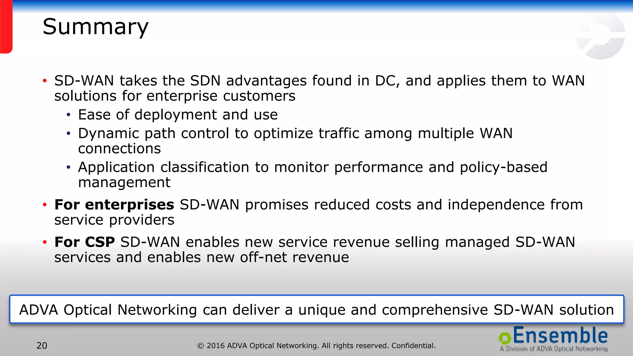 © 2016 ADVA Optical Networking. All rights reserved. Confidential.20
Summary
• SD-WAN takes the SDN advantages found in DC, and applies them to WAN
solutions for enterprise customers
• Ease of deployment and use
• Dynamic path control to optimize traffic among multiple WAN
connections
• Application classification to monitor performance and policy-based
management
• For enterprises SD-WAN promises reduced costs and independence from
service providers
• For CSP SD-WAN enables new service revenue selling managed SD-WAN
services and enables new off-net revenue
ADVA Optical Networking can deliver a unique and comprehensive SD-WAN solution
 