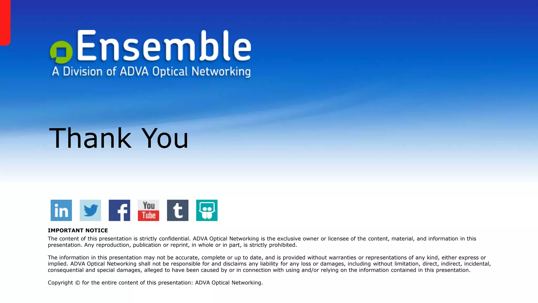 Thank You
IMPORTANT NOTICE
The content of this presentation is strictly confidential. ADVA Optical Networking is the exclusive owner or licensee of the content, material, and information in this
presentation. Any reproduction, publication or reprint, in whole or in part, is strictly prohibited.
The information in this presentation may not be accurate, complete or up to date, and is provided without warranties or representations of any kind, either express or
implied. ADVA Optical Networking shall not be responsible for and disclaims any liability for any loss or damages, including without limitation, direct, indirect, incidental,
consequential and special damages, alleged to have been caused by or in connection with using and/or relying on the information contained in this presentation.
Copyright © for the entire content of this presentation: ADVA Optical Networking.
 