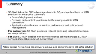 © 2016 ADVA Optical Networking. All rights reserved. Confidential.20
Summary
• SD-WAN takes the SDN advantages found in DC, and applies them to WAN
solutions for enterprise customers
• Ease of deployment and use
• Dynamic path control to optimize traffic among multiple WAN
connections
• Application classification to monitor performance and policy-based
management
• For enterprises SD-WAN promises reduced costs and independence from
service providers
• For CSP SD-WAN enables new service revenue selling managed SD-WAN
services and enables new off-net revenue
ADVA Optical Networking can deliver a unique and comprehensive SD-WAN solution
 