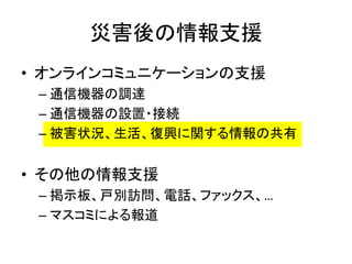 災害後の情報支援
• オンラインコミュニケーションの支援
– 通信機器の調達
– 通信機器の設置・接続
– 被害状況、生活、復興に関する情報の共有
• その他の情報支援
– 掲示板、戸別訪問、電話、ファックス、…
– マスコミによる報道
 